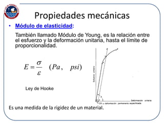 Propiedades mecánicas
• Módulo de elasticidad:
También llamado Módulo de Young, es la relación entre
el esfuerzo y la deformación unitaria, hasta el límite de
proporcionalidad.
Es una medida de la rigidez de un material.
),( psiPaE



Ley de Hooke
 