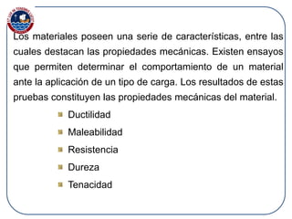 Los materiales poseen una serie de características, entre las
cuales destacan las propiedades mecánicas. Existen ensayos
que permiten determinar el comportamiento de un material
ante la aplicación de un tipo de carga. Los resultados de estas
pruebas constituyen las propiedades mecánicas del material.
Ductilidad
Maleabilidad
Resistencia
Dureza
Tenacidad
 