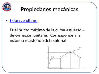 Propiedades mecánicas
• Esfuerzo último:
Es el punto máximo de la curva esfuerzo –
deformación unitaria. Corresponde a la
máxima resistencia del material.
 