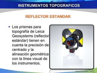 INSTRUMENTOS TOPOGRAFICOS 
 Los prismas para 
topografía de Leica 
Geosystems (reflector 
estándar) tienen en 
cuenta la precisión de 
centrado y la 
alineación geométrica 
con la línea visual de 
los instrumentos. 
ZEVALLOS VALERIO, Omar 
 