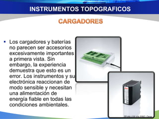 INSTRUMENTOS TOPOGRAFICOS 
 Los cargadores y baterías 
no parecen ser accesorios 
excesivamente importantes 
a primera vista. Sin 
embargo, la experiencia 
demuestra que esto es un 
error. Los instrumentos y su 
electrónica reaccionan de 
modo sensible y necesitan 
una alimentación de 
energía fiable en todas las 
condiciones ambientales. 
ZEVALLOS VALERIO, Omar 
 