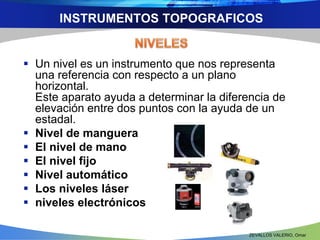 INSTRUMENTOS TOPOGRAFICOS 
 Un nivel es un instrumento que nos representa 
una referencia con respecto a un plano 
horizontal. 
Este aparato ayuda a determinar la diferencia de 
elevación entre dos puntos con la ayuda de un 
estadal. 
 Nivel de manguera 
 El nivel de mano 
 El nivel fijo 
 Nivel automático 
 Los niveles láser 
 niveles electrónicos 
ZEVALLOS VALERIO, Omar 
 