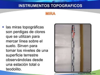 INSTRUMENTOS TOPOGRAFICOS 
 las miras topográficas 
son perdigas de clores 
que se utilizan para 
mercar línea sobre el 
suelo. Sirven para 
tomar los niveles de una 
superficie terrestre 
observándolas desde 
una estación total o 
teodolito. 
ZEVALLOS VALERIO, Omar 
 