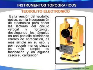 INSTRUMENTOS TOPOGRAFICOS 
Es la versión del teodolito 
óptico, con la incorporación 
de electrónica para hacer 
las lecturas del circulo 
vertical y horizontal, 
desplegando los ángulos 
en una pantalla eliminando 
errores de apreciación, es 
más simple en su uso, y 
por requerir menos piezas 
es más simple su 
fabricación y en algunos 
casos su calibración. 
ZEVALLOS VALERIO, Omar 
 