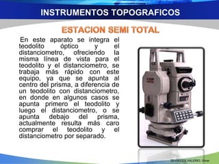 INSTRUMENTOS TOPOGRAFICOS 
En este aparato se integra el 
teodolito óptico y el 
distanciometro, ofreciendo la 
misma línea de vista para el 
teodolito y el distanciometro, se 
trabaja más rápido con este 
equipo, ya que se apunta al 
centro del prisma, a diferencia de 
un teodolito con distanciometro, 
en donde en algunos casos se 
apunta primero el teodolito y 
luego el distanciometro, o se 
apunta debajo del prisma, 
actualmente resulta más caro 
comprar el teodolito y el 
distanciometro por separado. 
ZEVALLOS VALERIO, Omar 
 