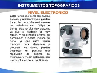 INSTRUMENTOS TOPOGRAFICOS 
Estos funcionan como los niveles 
ópticos, y adicionalmente pueden 
hacer lecturas electrónicamente 
con estadales con código de 
barras, esto resulta muy práctico, 
ya que la medición es muy 
rápida, y se eliminan errores de 
apreciación o lectura, incluso de 
dedo, ya que estos tienen 
memoria para almacenar y 
procesar los datos, pueden 
desplegar en pantalla una 
resolución de décima de 
milímetro, y medir distancias con 
una resolución de un centímetro. 
ZEVALLOS VALERIO, Omar 
 