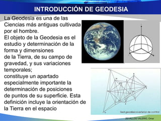 INTRODUCCIÓN DE GEODESIA 
La Geodesia es una de las 
Ciencias más antiguas cultivada 
por el hombre. 
El objeto de la Geodesia es el 
estudio y determinación de la 
forma y dimensiones 
de la Tierra, de su campo de 
gravedad, y sus variaciones 
temporales; 
constituye un apartado 
especialmente importante la 
determinación de posiciones 
de puntos de su superficie. Esta 
definición incluye la orientación de 
la Tierra en el espacio 
ZEVALLOS VALERIO, Omar 
 