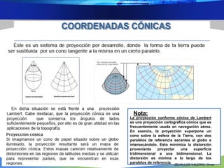 Nota: 
La proyección conforme cónica de Lambert 
es una proyección cartográfica cónica que es 
frecuentemente usada en navegación aérea. 
En esencia, la proyección superpone un 
cono sobre la esfera de la Tierra, con dos 
paralelos de referencia secantes al globo e 
intersecándolo. Esto minimiza la distorsión 
proveniente proyectar una superficie 
tridimensional a una bidimensional. La 
distorsión es mínima a lo largo de los 
paralelos de referencia 
ZEVALLOS VALERIO, Omar 
 