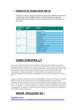  FORMATO DE TRAMA BPDU 802.1D
El algoritmo de árbol de expansión depende del intercambio de BPDU para determinar
un puente raíz. Una trama BPDU contiene 12 campos distintos que transmiten
información de ruta y de prioridad que se utiliza para determinar el puente raíz y las
rutas a este
COMO FUNCIONA ¿¿?
En principio, cada switch en el dominio de difusión supone que es el puente raíz para una
instancia de árbol de expansión, por lo que las tramas BPDU que se envían contienen el BID
del switch local como ID de raíz. De manera predeterminada, las tramas BPDU se envían cada
dos segundos después de que arranca el switch; es decir, el valor predeterminado del
temporizador de saludo especificado en la trama BPDU es dos segundos. Cada switch
mantiene información local acerca de su propio BID, el ID de raíz y el costo de la ruta hacia la
raíz.
Cuando los switches adyacentes reciben una trama BPDU, comparan la ID de raíz de la trama
BPDU con la ID de raíz local. Si la ID de raíz en la BPDU es inferior a la local, el switch
actualiza la ID de raíz local y la ID en sus mensajes de BPDU. Estos mensajes indican el nuevo
puente raíz en la red. La distancia al puente raíz también la indica la actualización del costo de
la ruta. Por ejemplo, si se recibió la BPDU en un puerto de switch Fast Ethernet, el costo de la
ruta aumentaría 19 números. Si la ID de raíz local es inferior a la ID de raíz que se recibe en la
trama BPDU, se descarta la trama.
MEJOR EXPLICADO EN :
https://static-course-
assets.s3.amazonaws.com/ScaN50ES/course/module2/index.html?display=html#2.1.2.6
 