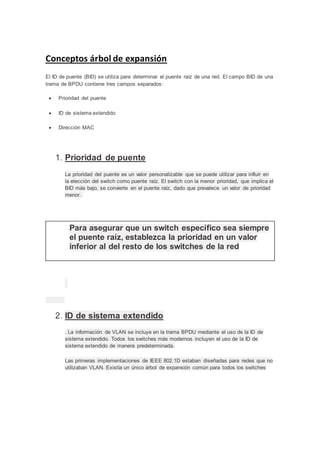 Conceptos árbol de expansión
El ID de puente (BID) se utiliza para determinar el puente raíz de una red. El campo BID de una
trama de BPDU contiene tres campos separados:
 Prioridad del puente
 ID de sistema extendido
 Dirección MAC
1. Prioridad de puente
La prioridad del puente es un valor personalizable que se puede utilizar para influir en
la elección del switch como puente raíz. El switch con la menor prioridad, que implica el
BID más bajo, se convierte en el puente raíz, dado que prevalece un valor de prioridad
menor.
2. ID de sistema extendido
. La información de VLAN se incluye en la trama BPDU mediante el uso de la ID de
sistema extendido. Todos los switches más modernos incluyen el uso de la ID de
sistema extendido de manera predeterminada.
Las primeras implementaciones de IEEE 802.1D estaban diseñadas para redes que no
utilizaban VLAN. Existía un único árbol de expansión común para todos los switches
Para asegurar que un switch específico sea siempre
el puente raíz, establezca la prioridad en un valor
inferior al del resto de los switches de la red
 