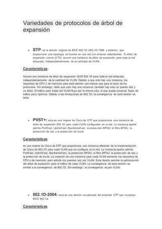 Variedades de protocolos de árbol de
expansión
 STP: es la versión original de IEEE 802.1D (802.1D-1998 y anterior), que
proporciona una topología sin bucles en una red con enlaces redundantes. El árbol de
expansión común (CTS) asume una instancia de árbol de expansión para toda la red
enlazada, independientemente de la cantidad de VLAN.
Características:
Asume una instancia de árbol de expansión IEEE 802.1D para toda la red enlazada,
independientemente de la cantidad de VLAN. Debido a que solo hay una instancia, los
requisitos de CPU y de memoria para esta versión son menos que para el resto de los
protocolos. Sin embargo, dado que solo hay una instancia, también hay solo un puente raíz y
un árbol. El tráfico para todas las VLAN fluye por la misma ruta, lo que puede provocar flujos de
tráfico poco óptimos. Debido a las limitaciones de 802.1D, la convergencia de esta versión es
lenta
 PVST+: esta es una mejora de Cisco de STP que proporciona una instancia de
árbol de expansión 802.1D para cada VLAN configurada en la red. La instancia aparte
admite PortFast, UplinkFast, BackboneFast, la protección BPDU, el filtro BPDU, la
protección de raíz y la protección de bucle.
Características:
es una mejora de Cisco de STP que proporciona una instancia diferente de la implementación
de Cisco de 802.1D para cada VLAN que se configura en la red. La instancia aparte admite
PortFast, UplinkFast, BackboneFast, la protección BPDU, el filtro BPDU, la protección de raíz y
la protección de bucle. La creación de una instancia para cada VLAN aumenta los requisitos de
CPU y de memoria, pero admite los puentes raíz por VLAN. Este diseño permite la optimización
del árbol de expansión para el tráfico de cada VLAN. La convergencia de esta versión es
similar a la convergencia de 802.1D. Sin embargo, la convergencia es por VLAN.
 802.1D-2004: esta es una versión actualizada del estándar STP que incorpora
IEEE 802.1w.
Características:
 