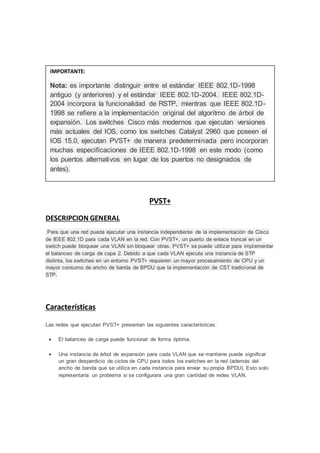 PVST+
DESCRIPCION GENERAL
Para que una red pueda ejecutar una instancia independiente de la implementación de Cisco
de IEEE 802.1D para cada VLAN en la red. Con PVST+, un puerto de enlace troncal en un
switch puede bloquear una VLAN sin bloquear otras. PVST+ se puede utilizar para implementar
el balanceo de carga de capa 2. Debido a que cada VLAN ejecuta una instancia de STP
distinta, los switches en un entorno PVST+ requieren un mayor procesamiento de CPU y un
mayor consumo de ancho de banda de BPDU que la implementación de CST tradicional de
STP.
Características
Las redes que ejecutan PVST+ presentan las siguientes características:
 El balanceo de carga puede funcionar de forma óptima.
 Una instancia de árbol de expansión para cada VLAN que se mantiene puede significar
un gran desperdicio de ciclos de CPU para todos los switches en la red (además del
ancho de banda que se utiliza en cada instancia para enviar su propia BPDU). Esto solo
representaría un problema si se configurara una gran cantidad de redes VLAN.
IMPORTANTE:
Nota: es importante distinguir entre el estándar IEEE 802.1D-1998
antiguo (y anteriores) y el estándar IEEE 802.1D-2004. IEEE 802.1D-
2004 incorpora la funcionalidad de RSTP, mientras que IEEE 802.1D-
1998 se refiere a la implementación original del algoritmo de árbol de
expansión. Los switches Cisco más modernos que ejecutan versiones
más actuales del IOS, como los switches Catalyst 2960 que poseen el
IOS 15.0, ejecutan PVST+ de manera predeterminada pero incorporan
muchas especificaciones de IEEE 802.1D-1998 en este modo (como
los puertos alternativos en lugar de los puertos no designados de
antes).
 