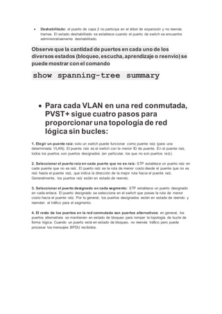  Deshabilitado: el puerto de capa 2 no participa en el árbol de expansión y no reenvía
tramas. El estado deshabilitado se establece cuando el puerto de switch se encuentra
administrativamente deshabilitado.
Observe que la cantidad de puertos en cada uno de los
diversos estados (bloqueo,escucha,aprendizaje o reenvío)se
puede mostrar con el comando
show spanning-tree summary
 Para cada VLAN en una red conmutada,
PVST+ sigue cuatro pasos para
proporcionar una topología de red
lógica sin bucles:
1. Elegir un puente raíz: solo un switch puede funcionar como puente raíz (para una
determinada VLAN). El puente raíz es el switch con la menor ID de puente. En el puente raíz,
todos los puertos son puertos designados (en particular, los que no son puertos raíz).
2. Seleccionar el puerto raíz en cada puerto que no es raíz: STP establece un puerto raíz en
cada puente que no es raíz. El puerto raíz es la ruta de menor costo desde el puente que no es
raíz hasta el puente raíz, que indica la dirección de la mejor ruta hacia el puente raíz.
Generalmente, los puertos raíz están en estado de reenvío.
3. Seleccionar el puerto designado en cada segmento: STP establece un puerto designado
en cada enlace. El puerto designado se selecciona en el switch que posee la ruta de menor
costo hacia el puente raíz. Por lo general, los puertos designados están en estado de reenvío y
reenvían el tráfico para el segmento.
4. El resto de los puertos en la red conmutada son puertos alternativos: en general, los
puertos alternativos se mantienen en estado de bloqueo para romper la topología de bucle de
forma lógica. Cuando un puerto está en estado de bloqueo, no reenvía tráfico pero puede
procesar los mensajes BPDU recibidos.
 
