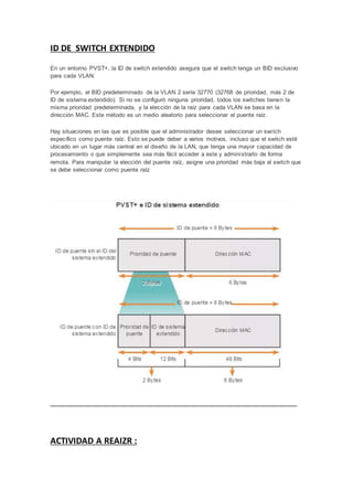 ID DE SWITCH EXTENDIDO
En un entorno PVST+, la ID de switch extendido asegura que el switch tenga un BID exclusivo
para cada VLAN.
Por ejemplo, el BID predeterminado de la VLAN 2 sería 32770 (32768 de prioridad, más 2 de
ID de sistema extendido). Si no se configuró ninguna prioridad, todos los switches tienen la
misma prioridad predeterminada, y la elección de la raíz para cada VLAN se basa en la
dirección MAC. Este método es un medio aleatorio para seleccionar el puente raíz.
Hay situaciones en las que es posible que el administrador desee seleccionar un switch
específico como puente raíz. Esto se puede deber a varios motivos, incluso que el switch esté
ubicado en un lugar más central en el diseño de la LAN, que tenga una mayor capacidad de
procesamiento o que simplemente sea más fácil acceder a este y administrarlo de forma
remota. Para manipular la elección del puente raíz, asigne una prioridad más baja al switch que
se debe seleccionar como puente raíz
ACTIVIDAD A REAIZR :
 