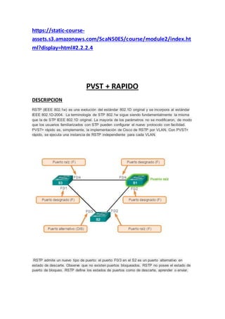 https://static-course-
assets.s3.amazonaws.com/ScaN50ES/course/module2/index.ht
ml?display=html#2.2.2.4
PVST + RAPIDO
DESCRIPCION
RSTP (IEEE 802.1w) es una evolución del estándar 802.1D original y se incorpora al estándar
IEEE 802.1D-2004. La terminología de STP 802.1w sigue siendo fundamentalmente la misma
que la de STP IEEE 802.1D original. La mayoría de los parámetros no se modificaron, de modo
que los usuarios familiarizados con STP pueden configurar el nuevo protocolo con facilidad.
PVST+ rápido es, simplemente, la implementación de Cisco de RSTP por VLAN. Con PVST+
rápido, se ejecuta una instancia de RSTP independiente para cada VLAN.
RSTP admite un nuevo tipo de puerto: el puerto F0/3 en el S2 es un puerto alternativo en
estado de descarte. Observe que no existen puertos bloqueados. RSTP no posee el estado de
puerto de bloqueo. RSTP define los estados de puertos como de descarte, aprender o enviar.
 