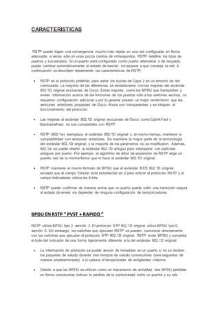 CARACTERISTICAS
RSTP puede lograr una convergencia mucho más rápida en una red configurada en forma
adecuada, a veces sólo en unos pocos cientos de milisegundos. RSTP redefine los tipos de
puertos y sus estados. Si un puerto está configurado como puerto alternativo o de respaldo,
puede cambiar automáticamente al estado de reenvío sin esperar a que converja la red. A
continuación se describen brevemente las características de RSTP:
 RSTP es el protocolo preferido para evitar los bucles de Capa 2 en un entorno de red
conmutada. La mayoría de las diferencias se establecieron con las mejoras del estándar
802.1D original exclusivas de Cisco. Estas mejoras, como las BPDU que transportan y
envían información acerca de las funciones de los puertos sólo a los switches vecinos, no
requieren configuración adicional y por lo general poseen un mejor rendimiento que las
versiones anteriores propiedad de Cisco. Ahora son transparentes y se integran al
funcionamiento del protocolo.
 Las mejoras al estándar 802.1D original exclusivas de Cisco, como UplinkFast y
BackboneFast, no son compatibles con RSTP.
 RSTP (802.1w) reemplaza al estándar 802.1D original y, al mismo tiempo, mantiene la
compatibilidad con versiones anteriores. Se mantiene la mayor parte de la terminología
del estándar 802.1D original, y la mayoría de los parámetros no se modificaron. Además,
802.1w se puede revertir al estándar 802.1D antiguo para interoperar con switches
antiguos por puerto. Por ejemplo, el algoritmo de árbol de expansión de RSTP elige un
puente raíz de la misma forma que lo hace el estándar 802.1D original.
 RSTP mantiene el mismo formato de BPDU que el estándar IEEE 802.1D original,
excepto que el campo Versión está establecido en 2 para indicar el protocolo RSTP y el
campo Indicadores utiliza los 8 bits.
 RSTP puede confirmar de manera activa que un puerto puede sufrir una transición segura
al estado de enviar sin depender de ninguna configuración de temporizadores.
BPDU EN RSTP “ PVST + RAPIDO ”
RSTP utiliza BPDU tipo 2, versión 2. El protocolo STP 802.1D original utiliza BPDU tipo 0,
versión 0. Sin embargo, los switches que ejecutan RSTP se pueden comunicar directamente
con los switches que ejecutan el protocolo STP 802.1D original. RSTP envía BPDU y completa
el byte del indicador de una forma ligeramente diferente a la del estándar 802.1D original:
 La información de protocolo se puede vencer de inmediato en un puerto si no se reciben
los paquetes de saludo durante tres tiempos de saludo consecutivos (seis segundos de
manera predeterminada) o si caduca el temporizador de antigüedad máxima.
 Debido a que las BPDU se utilizan como un mecanismo de actividad, tres BPDU perdidas
en forma consecutiva indican la pérdida de la conectividad entre un puente y su raíz
 