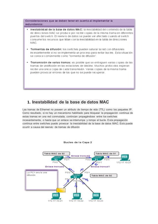 1. Inestabilidad de la base de datos MAC
Las tramas de Ethernet no poseen un atributo de tiempo de vida (TTL) como los paquetes IP.
Como resultado, si no hay un mecanismo habilitado para bloquear la propagación continua de
estas tramas en una red conmutada, continúan propagándose entre los switches
incesantemente, o hasta que un enlace se interrumpa y rompa el bucle. Esta propagación
continua entre switches puede provocar la inestabilidad de la base de datos MAC. Esto puede
ocurrir a causa del reenvío de tramas de difusión
 