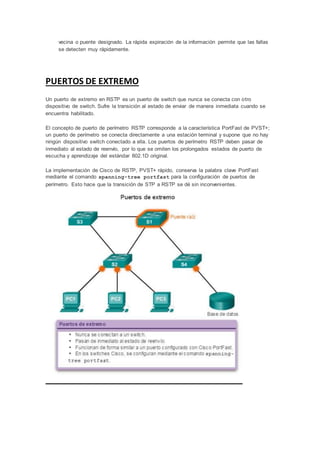 vecina o puente designado. La rápida expiración de la información permite que las fallas
se detecten muy rápidamente.
PUERTOS DE EXTREMO
Un puerto de extremo en RSTP es un puerto de switch que nunca se conecta con otro
dispositivo de switch. Sufre la transición al estado de enviar de manera inmediata cuando se
encuentra habilitado.
El concepto de puerto de perímetro RSTP corresponde a la característica PortFast de PVST+;
un puerto de perímetro se conecta directamente a una estación terminal y supone que no hay
ningún dispositivo switch conectado a ella. Los puertos de perímetro RSTP deben pasar de
inmediato al estado de reenvío, por lo que se omiten los prolongados estados de puerto de
escucha y aprendizaje del estándar 802.1D original.
La implementación de Cisco de RSTP, PVST+ rápido, conserva la palabra clave PortFast
mediante el comando spanning-tree portfast para la configuración de puertos de
perímetro. Esto hace que la transición de STP a RSTP se dé sin inconvenientes.
 