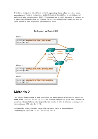 Si se desea otro puente raíz, utilice el comando spanning-tree vlan id-vlan root
secondary del modo de configuración global. Este comando establece la prioridad para el
switch en el valor predeterminado 28672. Esto asegura que el switch alternativo se convierta en
el puente raíz si falla el puente raíz principal. Se supone que el resto de los switches en la red
tienen definido el valor de prioridad predeterminado 32768.
Método 2
Otro método para configurar el valor de prioridad del puente es utilizar el comando spanning-
tree vlan id-vlan priority valor del modo de configuración global. Este comando da
un control más detallado del valor de prioridad del puente. El valor de prioridad se configura en
incrementos de 4096 entre 0 y 61440.
En el ejemplo, se asignó el valor de prioridad de puente 24576 al S3 mediante el
comandospanning-tree vlan 1 priority 24576.
 