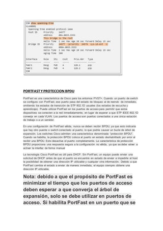 PORTFASTY PROTECCION BPDU
PortFast es una característica de Cisco para los entornos PVST+. Cuando un puerto de switch
se configura con PortFast, ese puerto pasa del estado de bloqueo al de reenvío de inmediato,
omitiendo los estados de transición de STP 802.1D usuales (los estados de escucha y
aprendizaje). Puede utilizar PortFast en los puertos de acceso para permitir que estos
dispositivos se conecten a la red inmediatamente, en lugar de esperar a que STP IEEE 802.1D
converja en cada VLAN. Los puertos de acceso son puertos conectados a una única estación
de trabajo o a un servidor.
En una configuración de PortFast válida, nunca se deben recibir BPDU, ya que esto indicaría
que hay otro puente o switch conectado al puerto, lo que podría causar un bucle de árbol de
expansión. Los switches Cisco admiten una característica denominada “protección BPDU”.
Cuando se habilita, la protección BPDU coloca al puerto en estado deshabilitado por error al
recibir una BPDU. Esto desactiva el puerto completamente. La característica de protección
BPDU proporciona una respuesta segura a la configuración no válida, ya que se debe volver a
activar la interfaz de forma manual
La tecnología Cisco PortFast es útil para DHCP. Sin PortFast, un equipo puede enviar una
solicitud de DHCP antes de que el puerto se encuentre en estado de enviar e impedirle al host
la posibilidad de obtener una dirección IP utilizable y cualquier otra información. Debido a que
PortFast cambia el estado a enviar de manera inmediata, el equipo siempre obtiene una
dirección IP utilizable.
Nota: debido a que el propósito de PortFast es
minimizar el tiempo que los puertos de acceso
deben esperar a que converja el árbol de
expansión, solo se debe utilizar en puertos de
acceso. Si habilita PortFast en un puerto que se
 