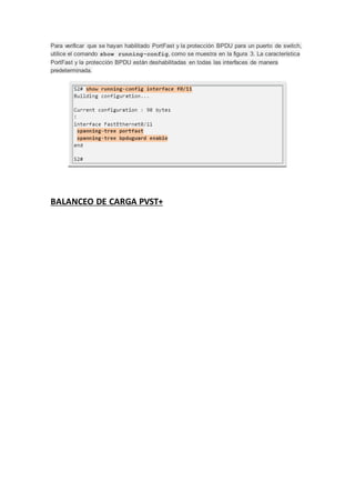Para verificar que se hayan habilitado PortFast y la protección BPDU para un puerto de switch,
utilice el comando show running-config, como se muestra en la figura 3. La característica
PortFast y la protección BPDU están deshabilitadas en todas las interfaces de manera
predeterminada.
BALANCEO DE CARGA PVST+
 