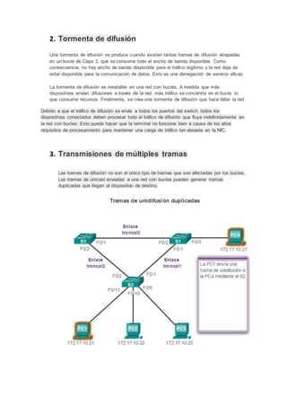 2. Tormenta de difusión
Una tormenta de difusión se produce cuando existen tantas tramas de difusión atrapadas
en un bucle de Capa 2, que se consume todo el ancho de banda disponible. Como
consecuencia, no hay ancho de banda disponible para el tráfico legítimo y la red deja de
estar disponible para la comunicación de datos. Esto es una denegación de servicio eficaz.
La tormenta de difusión es inevitable en una red con bucles. A medida que más
dispositivos envían difusiones a través de la red, más tráfico se concentra en el bucle, lo
que consume recursos. Finalmente, se crea una tormenta de difusión que hace fallar la red.
Debido a que el tráfico de difusión se envía a todos los puertos del switch, todos los
dispositivos conectados deben procesar todo el tráfico de difusión que fluye indefinidamente en
la red con bucles. Esto puede hacer que la terminal no funcione bien a causa de los altos
requisitos de procesamiento para mantener una carga de tráfico tan elevada en la NIC.
3. Transmisiones de múltiples tramas
Las tramas de difusión no son el único tipo de tramas que son afectadas por los bucles.
Las tramas de unicast enviadas a una red con bucles pueden generar tramas
duplicadas que llegan al dispositivo de destino.
 