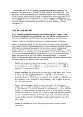 La versión IEEE 802.1D de STP utiliza el algoritmo de árbol de expansión (STA) para
determinar qué puertos de switch de una red se deben colocar en estado de bloqueo y evitar
que ocurran bucles. El STA designa un único switch como puente raíz y lo utiliza como punto
de referencia para todos los cálculos de rutas. En la ilustración, el puente raíz (el switch S1) se
elige mediante un proceso de elección. Todos los switches que comparten STP intercambian
tramas de BPDU para determinar el switch que posee el menor ID de puente (BID) en la red. El
switch con el menor BID se transforma en el puente raíz en forma automática según los
cálculos del STA
Que es una BPDU?
Una BPDU es una trama de mensaje que intercambian los switches para STP. Cada
BPDU contiene un BID que identifica al switch que envió la BPDU. El BID contiene un
valor de prioridad, la dirección MAC del switch emisor y una ID de sistema extendido
+ optativa. El valor de BID más bajo lo determina la combinación de estos tres campos.
Después de determinar el puente raíz, el STA calcula la ruta más corta hacia dicho puente.
Todos los switches utilizan el STA para determinar los puertos que deben bloquearse. Mientras
el STA determina las mejores rutas al puente raíz para todos los puertos de switch en el
dominio de difusión, se evita que el tráfico se reenvíe a través de la red. El STA tiene en cuenta
tanto los costos de ruta como de puerto cuando determina qué puertos bloquear. El costo de la
ruta se calcula mediante los valores de costo de puerto asociados con las velocidades de los
puertos para cada puerto de switch que atraviesa una ruta determinada. La suma de los
valores de costo de puerto determina el costo de ruta total para el puente raíz. Si existe más de
una ruta a escoger, el STA elige la de menor costo de ruta.
 Puertos raíz: los puertos de switch más cercanos al puente raíz. En la ilustración, el
puerto raíz en el S2 es F0/1, configurado para el enlace troncal entre el S2 y el S1. El
puerto raíz en el S3 es F0/1, configurado para el enlace troncal entre el S3 y el S1. Los
puertos raíz se seleccionan por switch.
 Puertos designados: todos los puertos que no son raíz y que aún pueden enviar tráfico a
la red. En la ilustración, los puertos de switch (F0/1 y F0/2) en el S1 son puertos
designados. El puerto F0/2 del S2 también está configurado como puerto designado. Los
puertos designados se seleccionan por enlace troncal. Si un extremo de un enlace troncal
es un puerto raíz, el otro extremo es un puerto designado. Todos los puertos en el puente
raíz son puertos designados.
 Puertos alternativos y de respaldo: los puertos alternativos y de respaldo están
configurados en estado de bloqueo para evitar bucles. En la ilustración, el STA configuró
el puerto F0/2 en el S3 en la función alternativa. El puerto F0/2 en el S3 está en estado de
bloqueo. Los puertos alternativos se seleccionan solo en los enlaces troncales en los que
ninguno de los extremos es un puerto raíz. Observe en la ilustración que solo un extremo
del enlace troncal está bloqueado. Esto permite una transición más rápida al estado de
reenvío, cuando es necesario. (Los puertos en estado de bloqueo solo entran en acción
cuando hay dos puertos en el mismo switch conectados entre sí mediante un hub o un
único cable).
 Puertos deshabilitados: un puerto deshabilitado es un puerto de switch que está
desactivado.
 