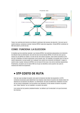 Todos los switches del dominio de difusión participan del proceso de elección. Una vez que el
switch arranca, comienza a enviar tramas BPDU cada dos segundos. Estas BPDU contienen el
BID del switch y la ID de raíz.
COMO FUNCIONA LA ELECCION
A medida que los switches reenvían sus tramas BPDU, los switches adyacentes en el dominio
de difusión leen la información de la ID de raíz de las tramas BPDU. Si la ID de raíz que se
recibe de una BPDU es inferior a la ID de raíz del switch receptor, este switch actualiza su ID
de raíz e identifica al switch adyacente como puente raíz. En realidad, es posible que no sea un
switch adyacente, ya que puede ser cualquier otro switch en el dominio de difusión. Luego el
switch envía nuevas tramas de BPDU con el menor ID de raíz a los otros switches adyacentes.
Finalmente, el switch con el menor BID es el que se identifica como puente raíz para la
instancia de árbol de expansión.
 STP COSTO DE RUTA
Una vez que se eligió el puente raíz para la instancia de árbol de expansión, el STA
comienza el proceso para determinar las mejores rutas hacia el puente raíz desde todos los
destinos en el dominio de difusión. La información de ruta se determina mediante la suma
de los costos individuales de los puertos que atraviesa la ruta desde el destino al puente
raíz. Cada “destino” es, en realidad, un puerto de switch
Los costos de los puertos predeterminados se definen por la velocidad a la que funcionan
los mismos.
 