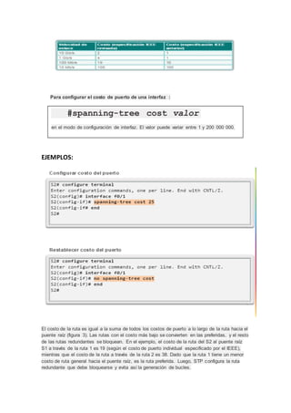 Para configurar el costo de puerto de una interfaz :
EJEMPLOS:
El costo de la ruta es igual a la suma de todos los costos de puerto a lo largo de la ruta hacia el
puente raíz (figura 3). Las rutas con el costo más bajo se convierten en las preferidas, y el resto
de las rutas redundantes se bloquean. En el ejemplo, el costo de la ruta del S2 al puente raíz
S1 a través de la ruta 1 es 19 (según el costo de puerto individual especificado por el IEEE),
mientras que el costo de la ruta a través de la ruta 2 es 38. Dado que la ruta 1 tiene un menor
costo de ruta general hacia el puente raíz, es la ruta preferida. Luego, STP configura la ruta
redundante que debe bloquearse y evita así la generación de bucles.
#spanning-tree cost valor
en el modo de configuración de interfaz. El valor puede variar entre 1 y 200 000 000.
 