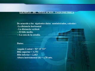 De acuerdo a los siguientes datos suministrados, calcular:
-La distancia horizontal
- La distancia vertical.
-- El hilo medio.
-- La cota de la estadía.
Datos:
Angulo Cenital = 92º 15’ 53’’
Hilo superior = 3,751
Hilo inferior = 2,463
Altura instrumental (h) = 1,70 mts.
EJEMPLO DE NIVELACION TAQUIMETRICA
 