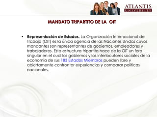 MANDATO TRIPARTITO DE LA  OIT Representación de Estados.  La Organización Internacional del Trabajo (OIT) es la única agencia de las Naciones Unidas cuyos mandantes son representantes de gobiernos, empleadores y trabajadores. Esta estructura tripartita hace de la OIT un foro singular en el cual los gobiernos y los interlocutores sociales de la economía de sus  183 Estados Miembros  pueden libre y abiertamente confrontar experiencias y comparar políticas nacionales. 