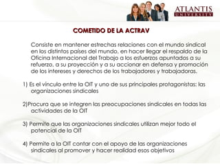 COMETIDO DE LA ACTRAV Consiste en mantener estrechas relaciones con el mundo sindical en los distintos países del mundo, en hacer llegar el respaldo de la Oficina Internacional del Trabajo a los esfuerzos apuntados a su refuerzo, a su proyección y a su accionar en defensa y promoción de los intereses y derechos de los trabajadores y trabajadoras. 1)  Es el vínculo entre la OIT y uno de sus principales protagonistas: las organizaciones sindicales 2)Procura que se integren las preocupaciones sindicales en todas las actividades de la OIT 3) Permite que las organizaciones sindicales utilizan mejor todo el potencial de la OIT 4) Permite a la OIT contar con el apoyo de las organizaciones sindicales al promover y hacer realidad esos objetivos 