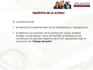OBJETIVOS DE LA ACTRAV La justicia social los derechos fundamentales de los trabajadores y trabajadoras,  la defensa y la extensión de la protección social, el pleno empleo y la igualdad, como así también el diálogo social constituyen los grandes objetivos de la OIT, agrupados bajo el concepto de  “trabajo decente” .   