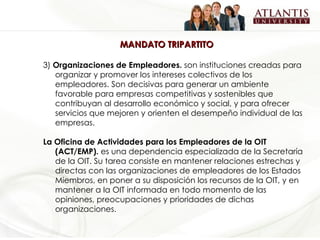 MANDATO TRIPARTITO 3)  Organizaciones de Empleadores.  son instituciones creadas para organizar y promover los intereses colectivos de los empleadores. Son decisivas para generar un ambiente favorable para empresas competitivas y sostenibles que contribuyan al desarrollo económico y social, y para ofrecer servicios que mejoren y orienten el desempeño individual de las empresas.   La Oficina de Actividades para los Empleadores de la OIT (ACT/EMP).  es una dependencia especializada de la Secretaría de la OIT. Su tarea consiste en mantener relaciones estrechas y directas con las organizaciones de empleadores de los Estados Miembros, en poner a su disposición los recursos de la OIT, y en mantener a la OIT informada en todo momento de las opiniones, preocupaciones y prioridades de dichas organizaciones. 