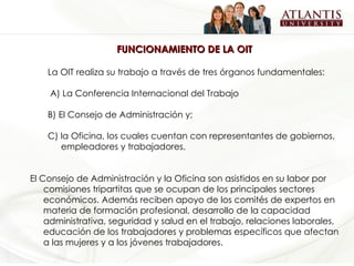 FUNCIONAMIENTO DE LA OIT La OIT realiza su trabajo a través de tres órganos fundamentales: A) La Conferencia Internacional del Trabajo B) El Consejo de Administración y; C) la Oficina, los cuales cuentan con representantes de gobiernos, empleadores y trabajadores.   El Consejo de Administración y la Oficina son asistidos en su labor por comisiones tripartitas que se ocupan de los principales sectores económicos. Además reciben apoyo de los comités de expertos en materia de formación profesional, desarrollo de la capacidad administrativa, seguridad y salud en el trabajo, relaciones laborales, educación de los trabajadores y problemas específicos que afectan a las mujeres y a los jóvenes trabajadores.   