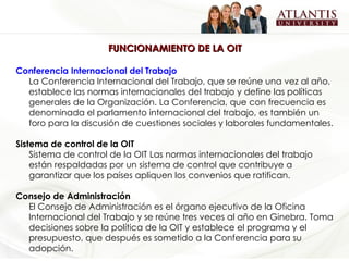 FUNCIONAMIENTO DE LA OIT Conferencia Internacional del Trabajo La Conferencia Internacional del Trabajo, que se reúne una vez al año, establece las normas internacionales del trabajo y define las políticas generales de la Organización. La Conferencia, que con frecuencia es denominada el parlamento internacional del trabajo, es también un foro para la discusión de cuestiones sociales y laborales fundamentales.  Sistema de control de la OIT  Sistema de control de la OIT Las normas internacionales del trabajo están respaldadas por un sistema de control que contribuye a garantizar que los países apliquen los convenios que ratifican.  Consejo de Administración El Consejo de Administración es el órgano ejecutivo de la Oficina Internacional del Trabajo y se reúne tres veces al año en Ginebra. Toma decisiones sobre la política de la OIT y establece el programa y el presupuesto, que después es sometido a la Conferencia para su adopción.  