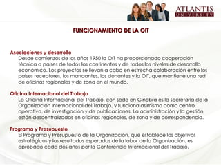 FUNCIONAMIENTO DE LA OIT Asociaciones y desarrollo Desde comienzos de los años 1950 la OIT ha proporcionado cooperación técnica a países de todos los continentes y de todos los niveles de desarrollo económico. Los proyectos se llevan a cabo en estrecha colaboración entre los países receptores, los mandantes, los donantes y la OIT, que mantiene una red de oficinas regionales y de zona en el mundo.  Oficina Internacional del Trabajo La Oficina Internacional del Trabajo, con sede en Ginebra es la secretaría de la Organización Internacional del Trabajo, y funciona asimismo como centro operativo, de investigación y de publicaciones. La administración y la gestión están descentralizadas en oficinas regionales, de zona y de correspondencia.  Programa y Presupuesto El Programa y Presupuesto de la Organización, que establece los objetivos estratégicos y los resultados esperados de la labor de la Organización, es aprobado cada dos años por la Conferencia Internacional del Trabajo.  