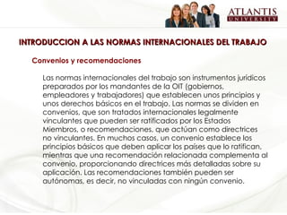 INTRODUCCION A LAS NORMAS INTERNACIONALES DEL TRABAJO Convenios y recomendaciones   Las normas internacionales del trabajo son instrumentos jurídicos preparados por los mandantes de la OIT (gobiernos, empleadores y trabajadores) que establecen unos principios y unos derechos básicos en el trabajo. Las normas se dividen en convenios, que son tratados internacionales legalmente vinculantes que pueden ser ratificados por los Estados Miembros, o recomendaciones, que actúan como directrices no vinculantes. En muchos casos, un convenio establece los principios básicos que deben aplicar los países que lo ratifican, mientras que una recomendación relacionada complementa al convenio, proporcionando directrices más detalladas sobre su aplicación. Las recomendaciones también pueden ser autónomas, es decir, no vinculadas con ningún convenio. 