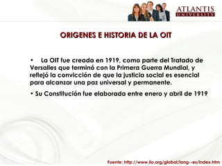 ORIGENES E HISTORIA DE LA OIT La OIT fue creada en 1919, como parte del Tratado de Versalles que terminó con la Primera Guerra Mundial, y reflejó la convicción de que la justicia social es esencial para alcanzar una paz universal y permanente.   Su Constitución fue elaborada entre enero y abril de 1919 Fuente: http://www.ilo.org/global/lang--es/index.htm 