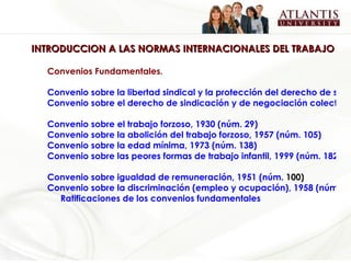 INTRODUCCION A LAS NORMAS INTERNACIONALES DEL TRABAJO Convenios Fundamentales.   Convenio sobre la libertad sindical y la protección del derecho de sindicación, 1948 (núm. 87)  Convenio sobre el derecho de sindicación y de negociación colectiva, 1949 (núm. 98)   Convenio sobre el trabajo forzoso, 1930 (núm. 29)   Convenio sobre la abolición del trabajo forzoso, 1957 (núm. 105)   Convenio sobre la edad mínima, 1973 (núm. 138)  Convenio sobre las peores formas de trabajo infantil, 1999 (núm. 182)   Convenio   sobre   igualdad  de  remuneración , 1951 ( núm . 100)   Convenio sobre la discriminación (empleo y ocupación), 1958 (núm. 111) Ratificaciones de los convenios fundamentales 