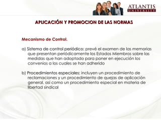APLICACIÓN Y PROMOCION DE LAS NORMAS Mecanismo de Control.  a)  Sistema de control periódico:  prevé el examen de las memorias que presentan periódicamente los Estados Miembros sobre las medidas que han adoptado para poner en ejecución los convenios a los cuales se han adherido b)  Procedimientos especiales:  incluyen un procedimiento de reclamaciones y un procedimiento de quejas de aplicación general, así como un procedimiento especial en materia de libertad sindical  
