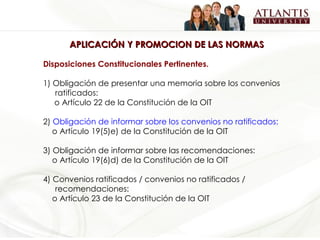 APLICACIÓN Y PROMOCION DE LAS NORMAS Disposiciones Constitucionales Pertinentes. 1) Obligación de presentar una memoria sobre los convenios ratificados:       o Artículo 22 de la Constitución de la OIT   2)  Obligación de informar sobre los convenios no ratificados:      o Artículo 19(5)e) de la Constitución de la OIT   3)  Obligación de informar sobre las recomendaciones:      o Artículo 19(6)d) de la Constitución de la OIT 4)  Convenios ratificados / convenios no ratificados / recomendaciones:      o Artículo 23 de la Constitución de la OIT   