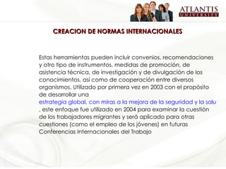 CREACION DE NORMAS INTERNACIONALES Estas herramientas pueden incluir convenios, recomendaciones y otro tipo de instrumentos, medidas de promoción, de asistencia técnica, de investigación y de divulgación de los conocimientos, así como de cooperación entre diversos organismos. Utilizado por primera vez en 2003 con el propósito de desarrollar una  estrategia global, con miras a la mejora de la seguridad y la salud en el trabajo en todo el mundo , este enfoque fue utilizado en 2004 para examinar la cuestión de los trabajadores migrantes y será aplicado para otras cuestiones (como el empleo de los jóvenes) en futuras Conferencias Internacionales del Trabajo 