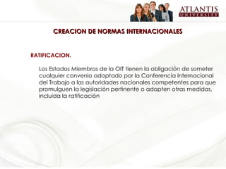 CREACION DE NORMAS INTERNACIONALES RATIFICACION.  Los Estados Miembros de la OIT tienen la obligación de someter cualquier convenio adoptado por la Conferencia Internacional del Trabajo a las autoridades nacionales competentes para que promulguen la legislación pertinente o adopten otras medidas, incluida la ratificación   
