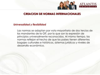 CREACION DE NORMAS INTERNACIONALES Universalidad y flexibilidad Las normas se adoptan por voto mayoritario de dos tercios de los mandantes de la OIT, por lo que son la expresión de principios universalmente reconocidos. Al mismo tiempo, las normas reflejan el hecho de que los países tienen diferentes bagajes culturales e históricos, sistemas jurídicos y niveles de desarrollo económico.  