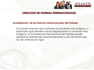 CREACION DE NORMAS INTERNACIONALES Actualización  de las Normas Internacionales del Trabajo. Convenios revisores  que sustituyen a convenios más antiguos, o  protocolos  que añaden nuevas disposiciones a convenios más antiguos. La Conferencia Internacional del Trabajo puede aprobar la  retirada  de recomendaciones o de convenios que no han entrado en vigor   