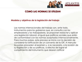 COMO LAS NORMAS SE UTILIZAN Modelos y objetivos de la legislación del trabajo Las normas internacionales del trabajo son, ante todo, instrumentos para los gobiernos que, en consulta con los empleadores y los trabajadores, se proponen redactar y aplicar una legislación laboral, al igual que políticas sociales que estén de conformidad con las normas aceptadas internacionalmente. Para muchos países, este proceso se inicia con la decisión de considerar la ratificación de un convenio de la OIT. A menudo los países proceden al examen y, si es necesario, a la revisión de su legislación y de sus políticas, a efectos de lograr el cumplimiento del instrumento que desean ratificar   