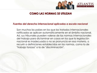 COMO LAS NORMAS SE UTILIZAN Fuentes del derecho internacional aplicadas a escala nacional Son muchos los países en los que los tratados internacionales ratificados se aplican automáticamente en el ámbito nacional. Así, sus tribunales pueden valerse de las normas internacionales del trabajo para dictaminar en casos en los que la legislación nacional es inadecuada o no se pronuncia en esa materia, o recurrir a definiciones establecidas en las normas, como la de "trabajo forzoso" o la de "discriminación". 