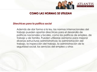 COMO LAS NORMAS SE UTILIZAN Directrices para la política social Además de dar forma a la ley, las normas internacionales del trabajo pueden aportar directrices para el desarrollo de políticas nacionales y locales, como las políticas de empleo, de trabajo y de familia. Pueden utilizarse asimismo para mejorar diversas estructuras administrativas: la administración del trabajo, la inspección del trabajo, la administración de la seguridad social, los servicios del empleo y otros   