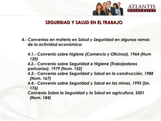 SEGURIDAD Y SALUD EN EL TRABAJO 4.- Convenios en materia en Salud y Seguridad en algunas ramas de la actividad económica: 4.1.- Convenio sobre higiene (Comercio y Oficinas), 1964 (Num  120) 4.2.- Convenio sobre Seguridad e Higiene (Trabajadores  portuarios), 1979 (Num. 152) 4.3.- Convenio sobre Seguridad y Salud en la construcción, 1988  (Num. 167) 4.4.- Convenio sobre Seguridad y Salud en las minas, 1995 (Un.  176) Convenio Sobre la Seguridad y la Salud en agricultura, 2001  (Num. 184) 